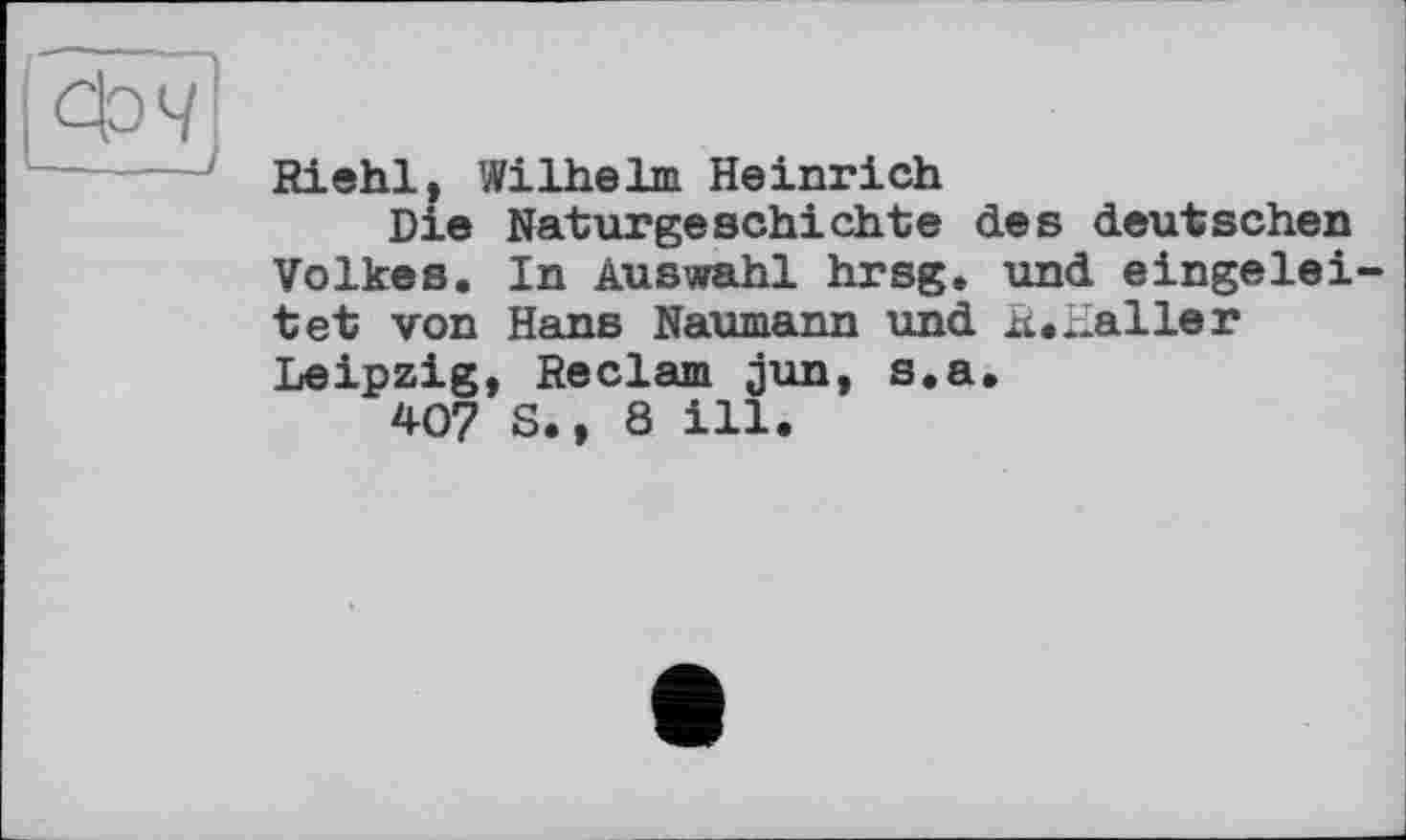 ﻿Фч
Riehl, Wilhelm Heinrich
Die Naturgeschichte des deutschen Volkes. In Auswahl hrsg. und eingelei tet von Hans Naumann und R.iLaller Leipzig, Reclam jun, s.a.
407 S., 8 ill.